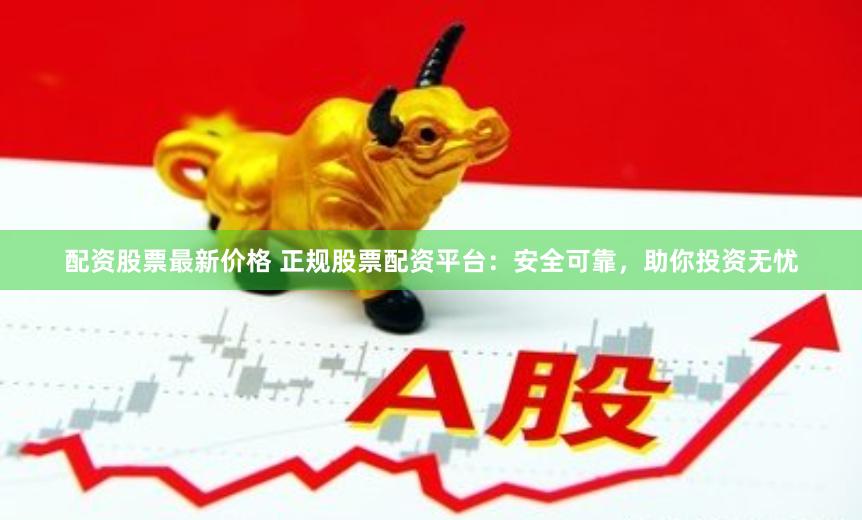 配资股票最新价格 正规股票配资平台：安全可靠，助你投资无忧