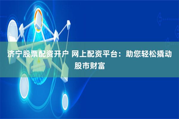 济宁股票配资开户 网上配资平台：助您轻松撬动股市财富