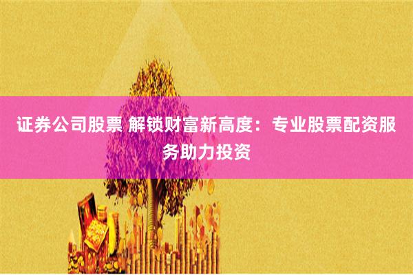证券公司股票 解锁财富新高度：专业股票配资服务助力投资