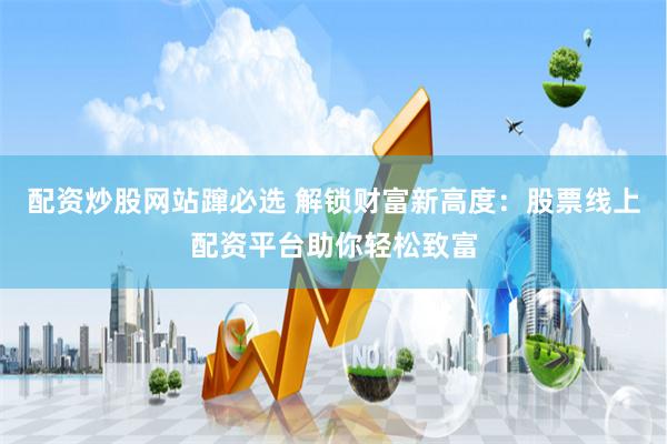 配资炒股网站蹿必选 解锁财富新高度：股票线上配资平台助你轻松致富