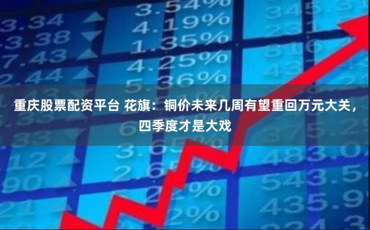 重庆股票配资平台 花旗：铜价未来几周有望重回万元大关，四季度才是大戏