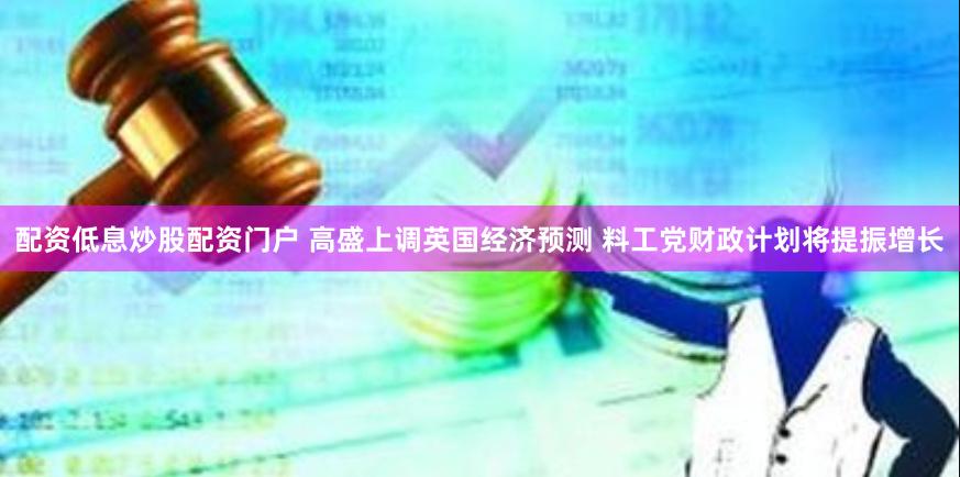 配资低息炒股配资门户 高盛上调英国经济预测 料工党财政计划将提振增长