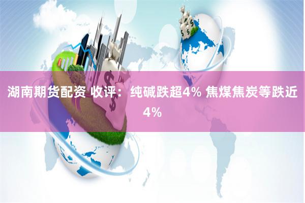 湖南期货配资 收评：纯碱跌超4% 焦煤焦炭等跌近4%