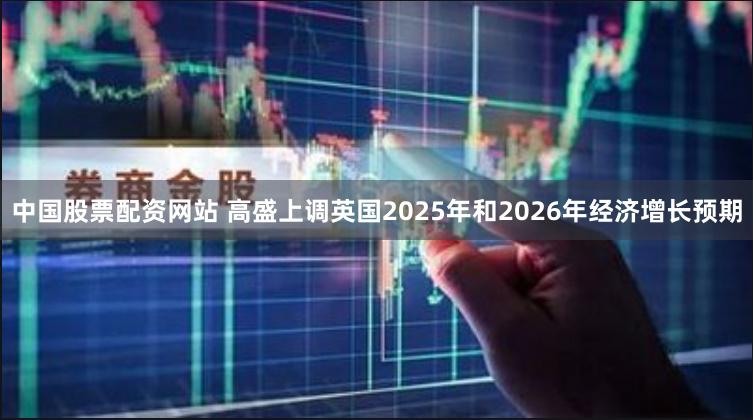 中国股票配资网站 高盛上调英国2025年和2026年经济增长预期