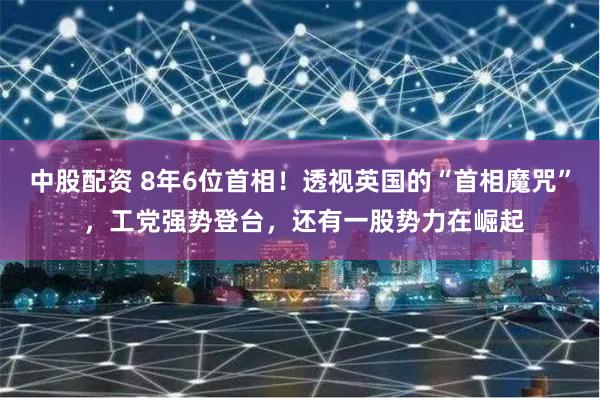 中股配资 8年6位首相！透视英国的“首相魔咒” ，工党强势登台，还有一股势力在崛起