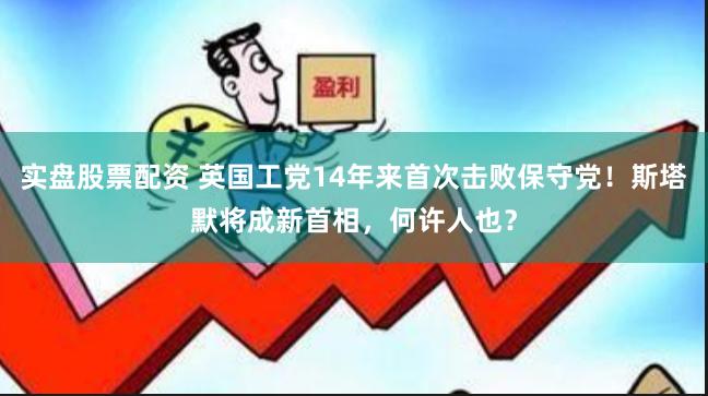 实盘股票配资 英国工党14年来首次击败保守党！斯塔默将成新首相，何许人也？