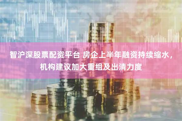 智沪深股票配资平台 房企上半年融资持续缩水，机构建议加大重组及出清力度