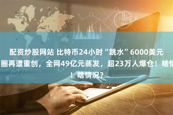 配资炒股网站 比特币24小时“跳水”6000美元！币圈再遭重创，全网49亿元蒸发，超23万人爆仓！啥情况？