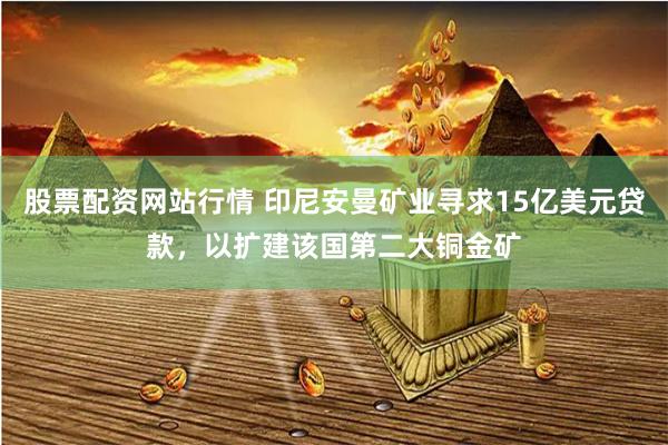 股票配资网站行情 印尼安曼矿业寻求15亿美元贷款，以扩建该国第二大铜金矿