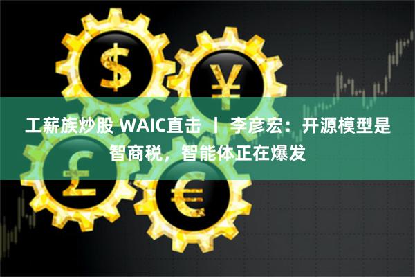 工薪族炒股 WAIC直击 丨 李彦宏：开源模型是智商税，智能体正在爆发