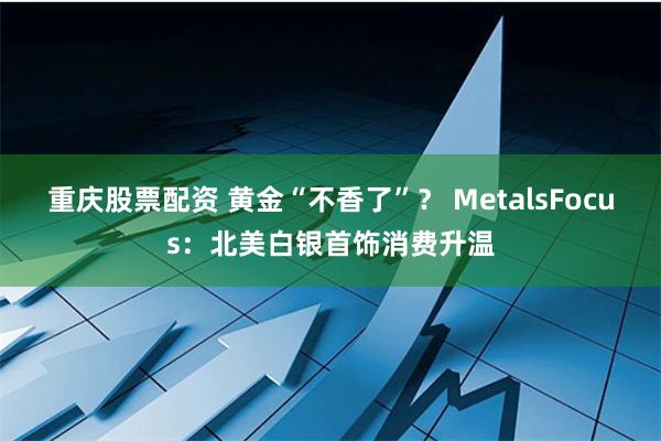 重庆股票配资 黄金“不香了”？ MetalsFocus：北美白银首饰消费升温