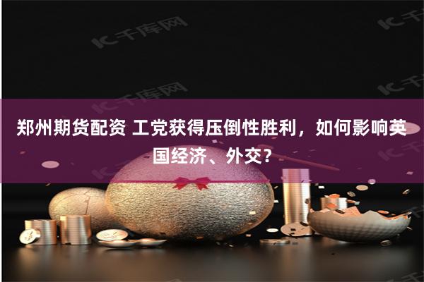 郑州期货配资 工党获得压倒性胜利，如何影响英国经济、外交？