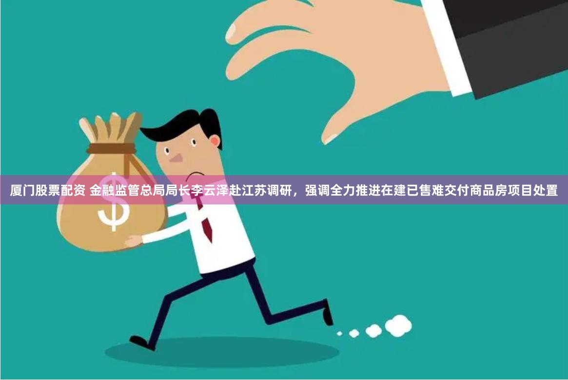 厦门股票配资 金融监管总局局长李云泽赴江苏调研，强调全力推进在建已售难交付商品房项目处置