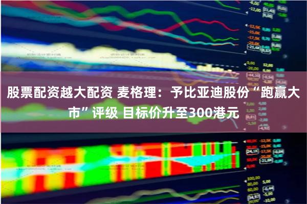 股票配资越大配资 麦格理：予比亚迪股份“跑赢大市”评级 目标价升至300港元