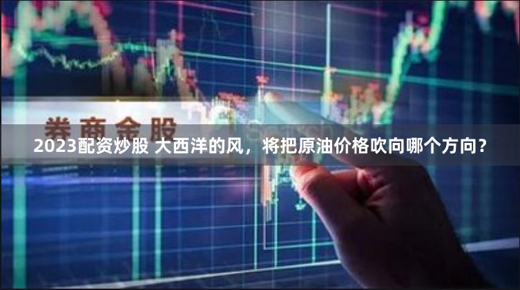 2023配资炒股 大西洋的风，将把原油价格吹向哪个方向？