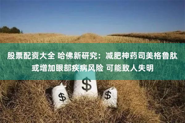 股票配资大全 哈佛新研究：减肥神药司美格鲁肽或增加眼部疾病风险 可能致人失明
