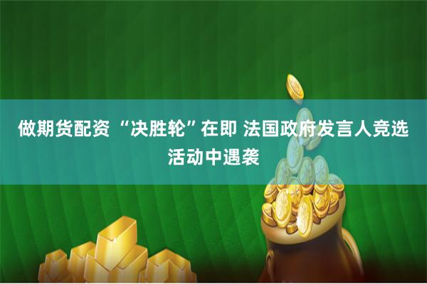 做期货配资 “决胜轮”在即 法国政府发言人竞选活动中遇袭