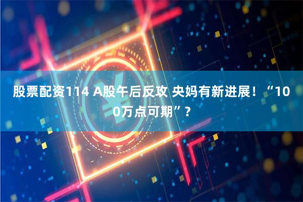 股票配资114 A股午后反攻 央妈有新进展！“100万点可期”？