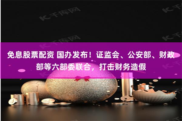 免息股票配资 国办发布！证监会、公安部、财政部等六部委联合，打击财务造假