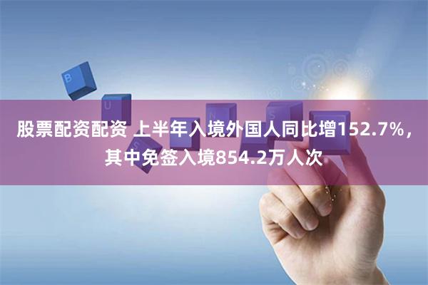 股票配资配资 上半年入境外国人同比增152.7%，其中免签入境854.2万人次