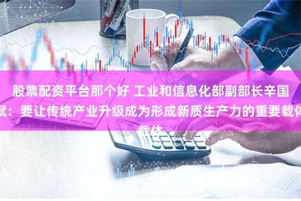 股票配资平台那个好 工业和信息化部副部长辛国斌：要让传统产业升级成为形成新质生产力的重要载体