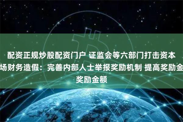 配资正规炒股配资门户 证监会等六部门打击资本市场财务造假：完善内部人士举报奖励机制 提高奖励金额