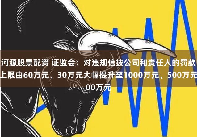 河源股票配资 证监会：对违规信披公司和责任人的罚款上限由60万元、30万元大幅提升至1000万元、500万元