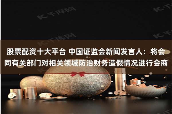 股票配资十大平台 中国证监会新闻发言人：将会同有关部门对相关领域防治财务造假情况进行会商