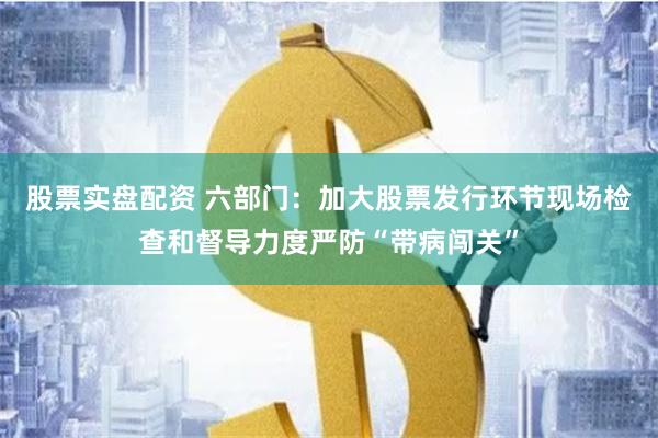 股票实盘配资 六部门：加大股票发行环节现场检查和督导力度严防“带病闯关”