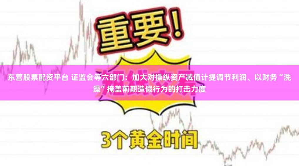 东营股票配资平台 证监会等六部门：加大对操纵资产减值计提调节利润、以财务“洗澡”掩盖前期造假行为的打击力度