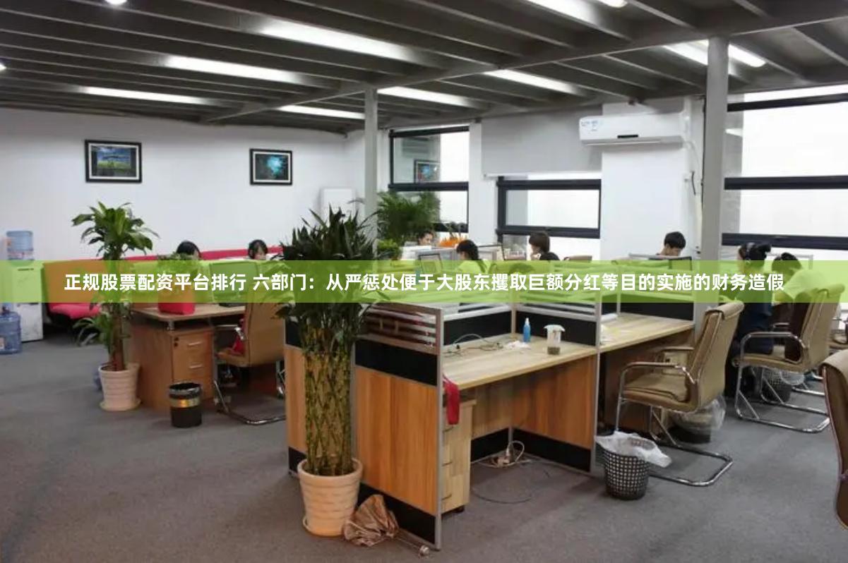 正规股票配资平台排行 六部门：从严惩处便于大股东攫取巨额分红等目的实施的财务造假
