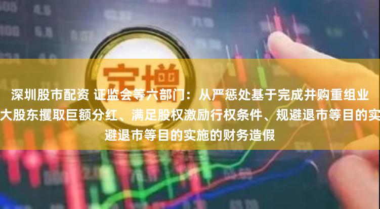 深圳股市配资 证监会等六部门：从严惩处基于完成并购重组业绩承诺、便于大股东攫取巨额分红、满足股权激励行权条件、规避退市等目的实施的财务造假