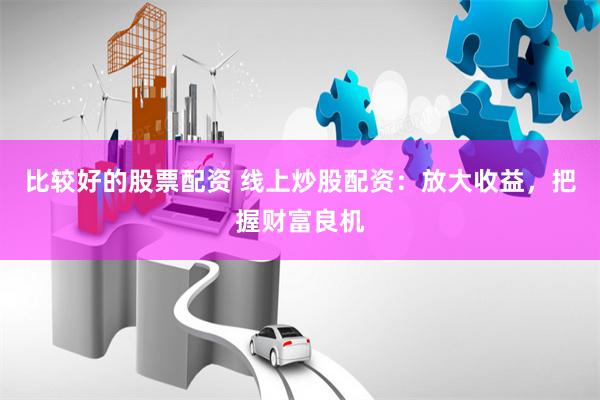 比较好的股票配资 线上炒股配资:放大收益,把握财富良机