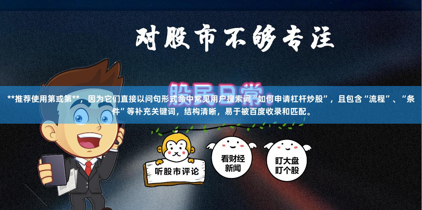 **推荐使用第或第**，因为它们直接以问句形式命中常见用户搜索词“如何申请杠杆炒股”，且包含“流程”、“条件”等补充关键词，结构清晰，易于被百度收录和匹配。